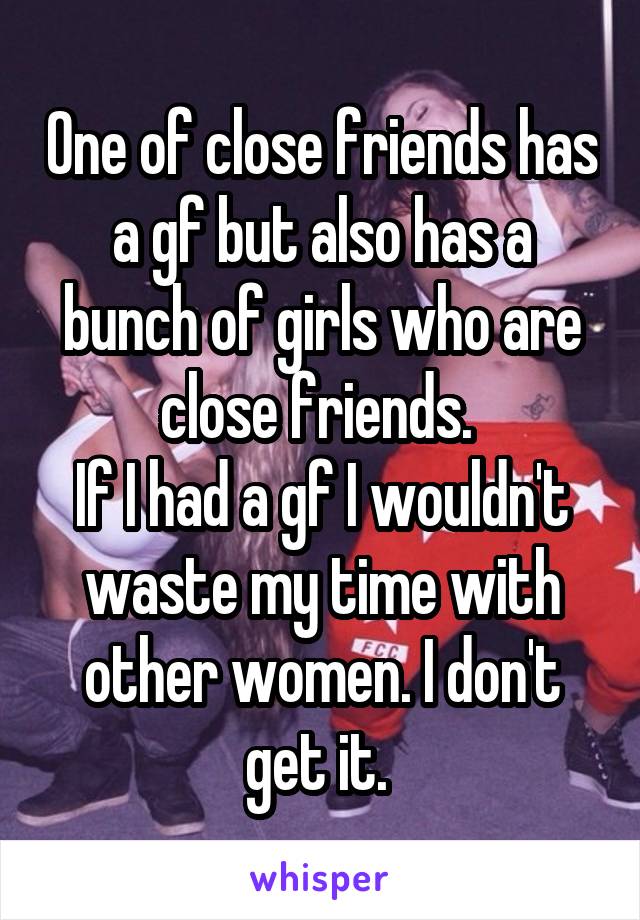 One of close friends has a gf but also has a bunch of girls who are close friends. 
If I had a gf I wouldn't waste my time with other women. I don't get it. 