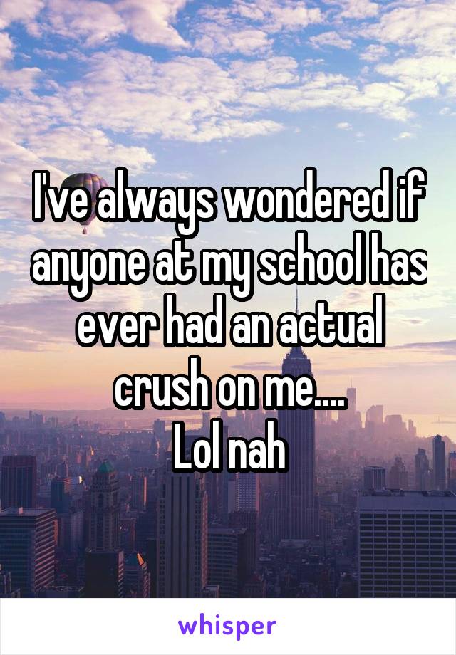 I've always wondered if anyone at my school has ever had an actual crush on me....
Lol nah