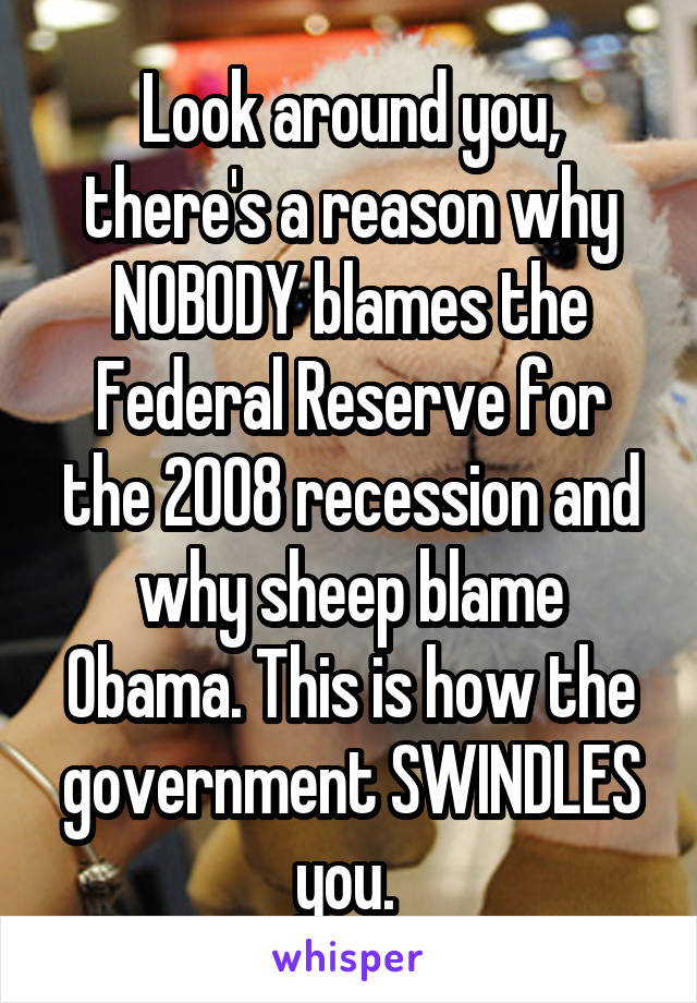 Look around you, there's a reason why NOBODY blames the Federal Reserve for the 2008 recession and why sheep blame Obama. This is how the government SWINDLES you. 