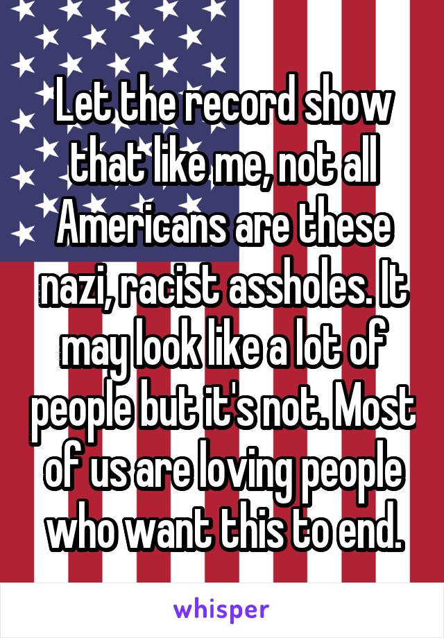 Let the record show that like me, not all Americans are these nazi, racist assholes. It may look like a lot of people but it's not. Most of us are loving people who want this to end.