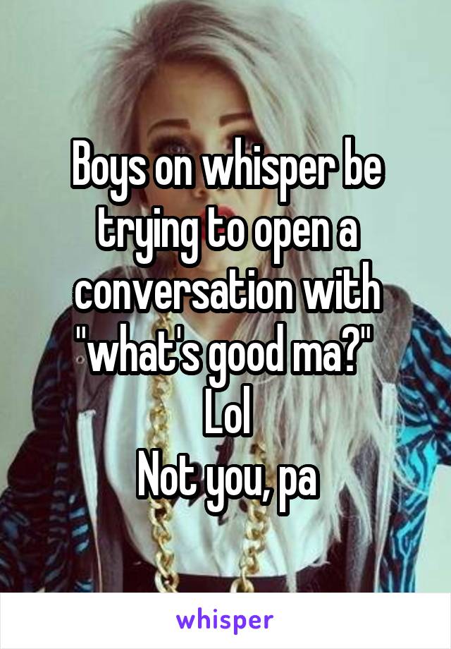 Boys on whisper be trying to open a conversation with "what's good ma?" 
Lol
Not you, pa