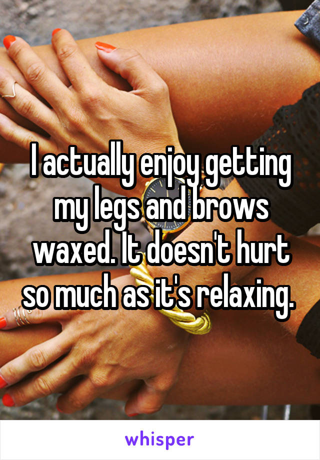 I actually enjoy getting my legs and brows waxed. It doesn't hurt so much as it's relaxing. 