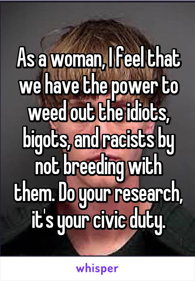 As a woman, I feel that we have the power to weed out the idiots, bigots, and racists by not breeding with them. Do your research, it's your civic duty.