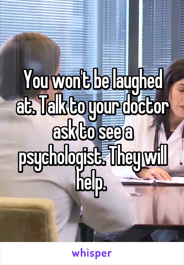 You won't be laughed at. Talk to your doctor ask to see a psychologist. They will help. 