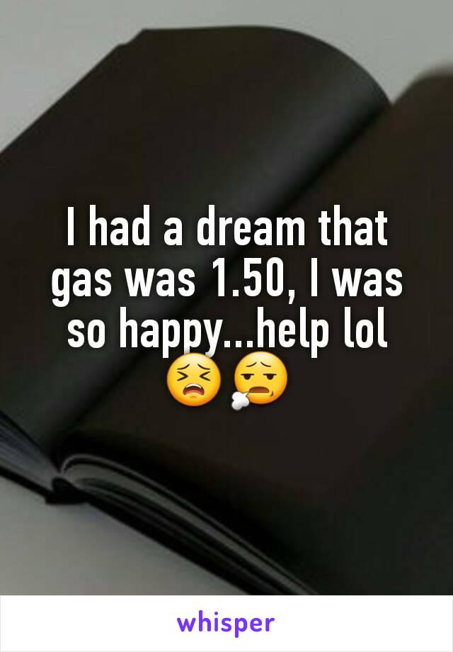 I had a dream that gas was 1.50, I was so happy...help lol 😣😧