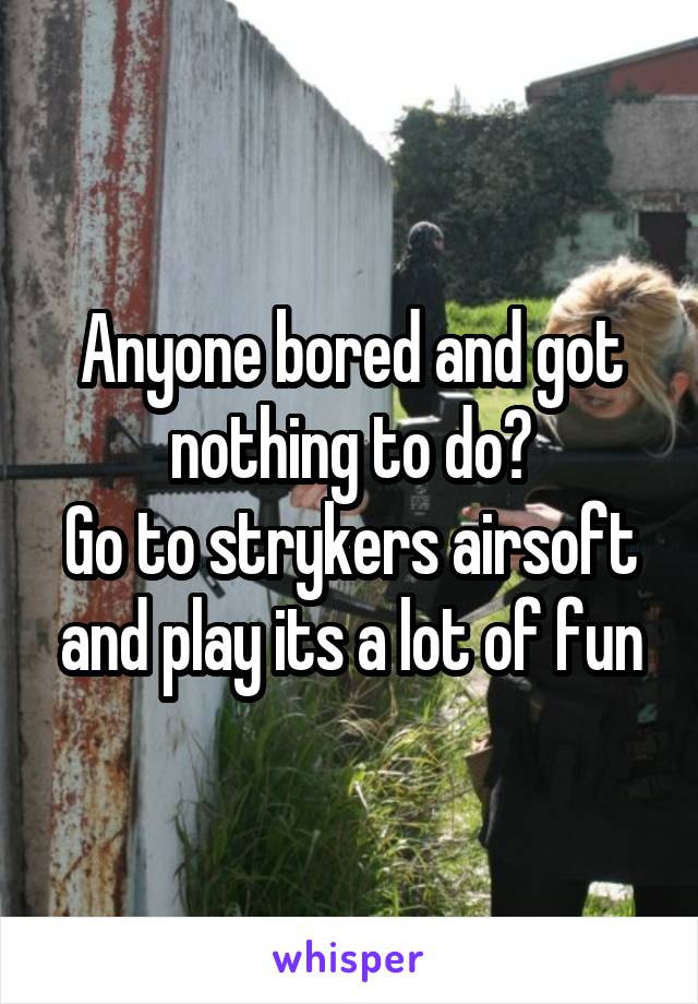 Anyone bored and got nothing to do?
Go to strykers airsoft and play its a lot of fun