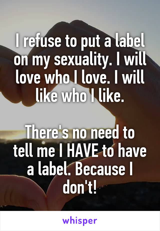 I refuse to put a label on my sexuality. I will love who I love. I will like who I like.

There's no need to tell me I HAVE to have a label. Because I don't!