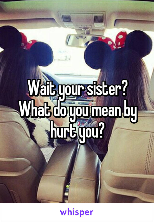 Wait your sister? What do you mean by hurt you?