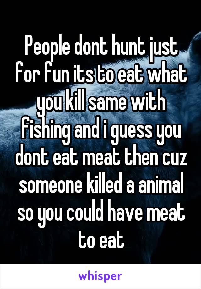 People dont hunt just for fun its to eat what you kill same with fishing and i guess you dont eat meat then cuz someone killed a animal so you could have meat to eat