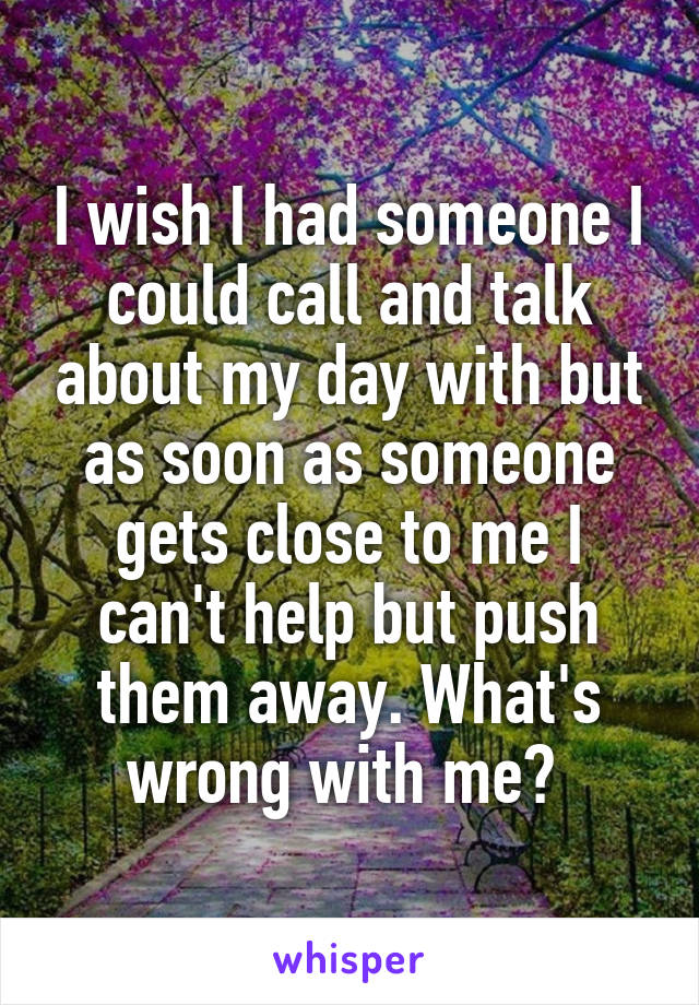 I wish I had someone I could call and talk about my day with but as soon as someone gets close to me I can't help but push them away. What's wrong with me? 