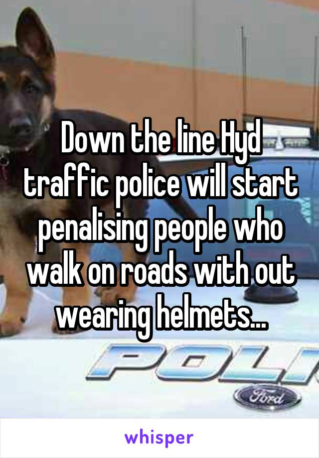 Down the line Hyd traffic police will start penalising people who walk on roads with out wearing helmets...