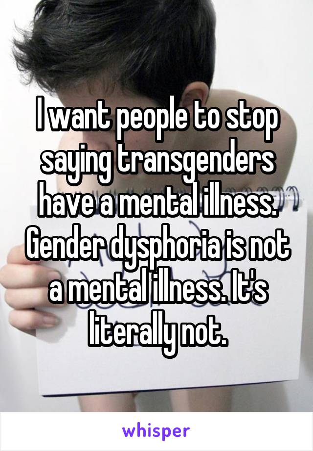 I want people to stop saying transgenders have a mental illness. Gender dysphoria is not a mental illness. It's literally not.