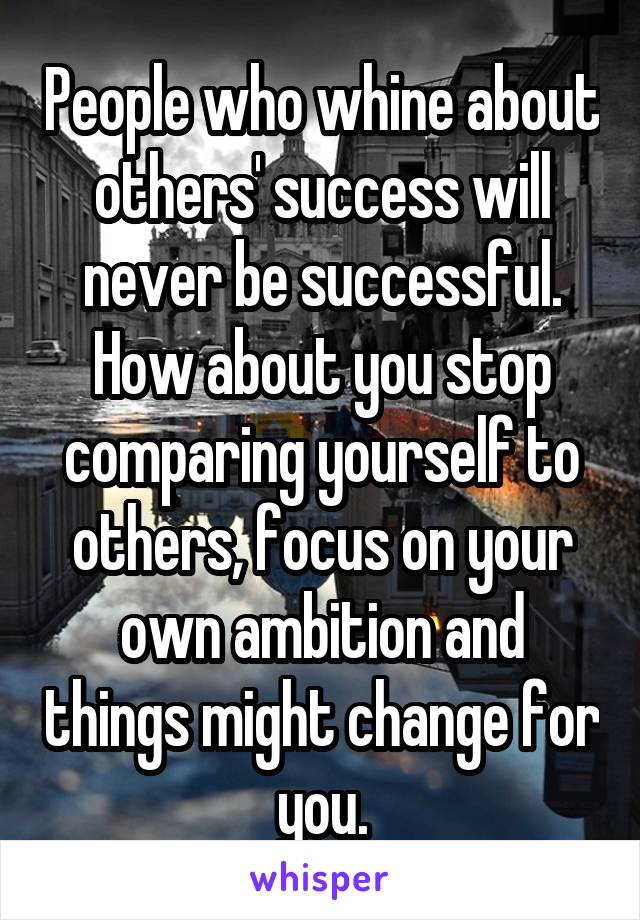 People who whine about others' success will never be successful. How about you stop comparing yourself to others, focus on your own ambition and things might change for you.