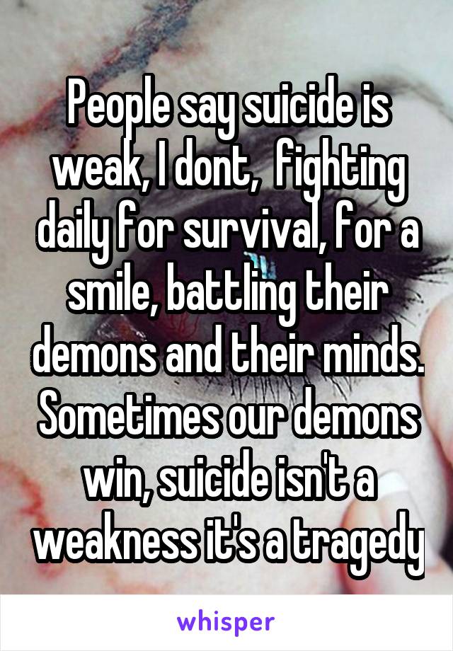 People say suicide is weak, I dont,  fighting daily for survival, for a smile, battling their demons and their minds. Sometimes our demons win, suicide isn't a weakness it's a tragedy