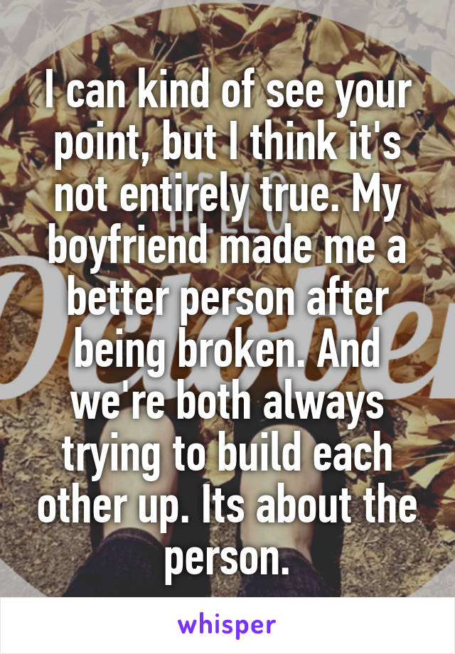 I can kind of see your point, but I think it's not entirely true. My boyfriend made me a better person after being broken. And we're both always trying to build each other up. Its about the person.