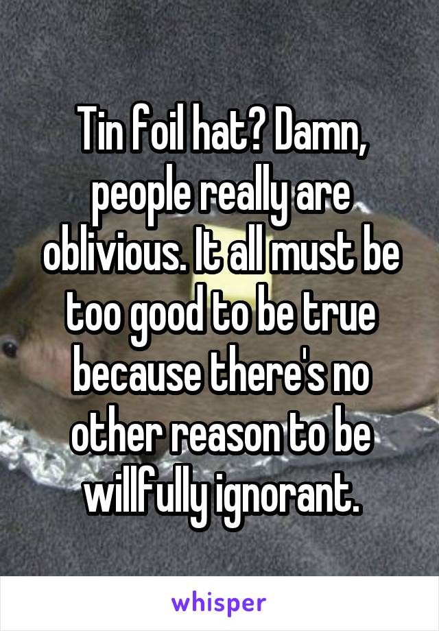 Tin foil hat? Damn, people really are oblivious. It all must be too good to be true because there's no other reason to be willfully ignorant.