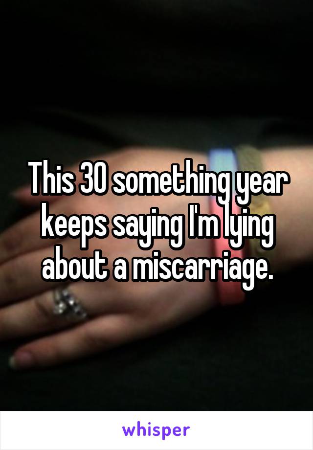 This 30 something year keeps saying I'm lying about a miscarriage.