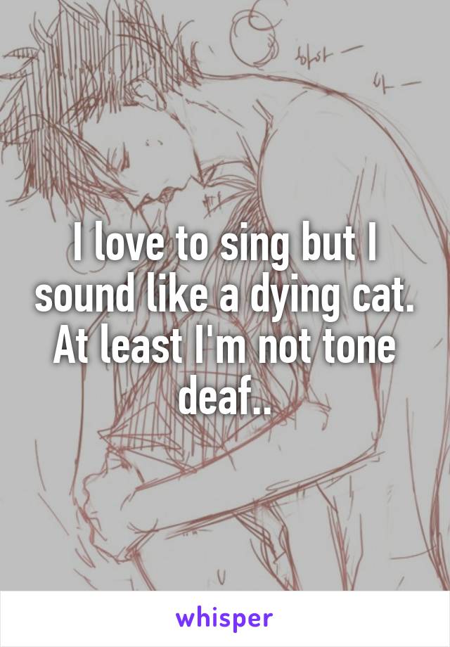 I love to sing but I sound like a dying cat. At least I'm not tone deaf..