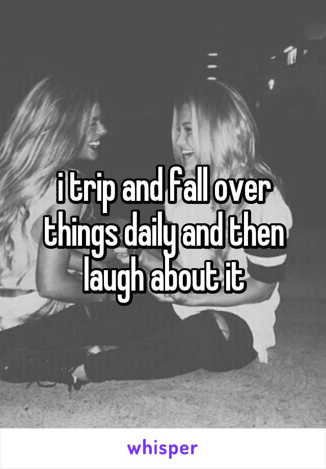 i trip and fall over things daily and then laugh about it