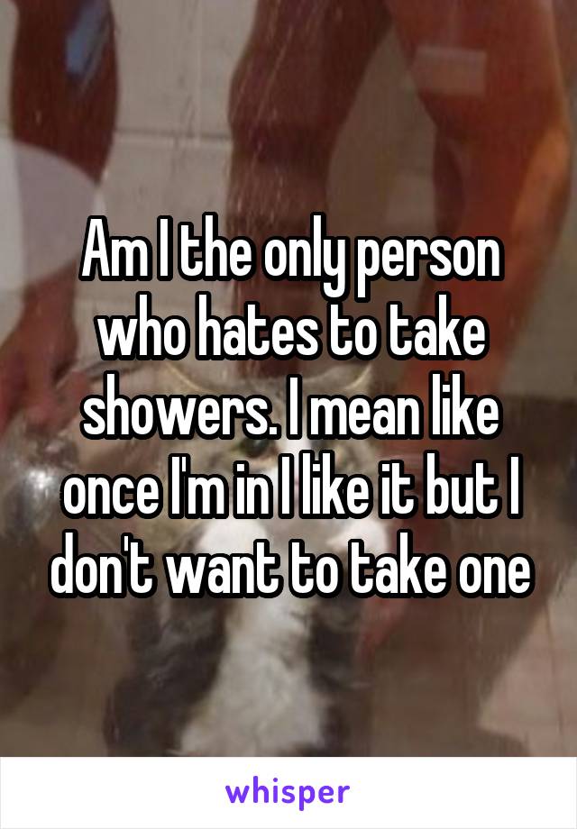 Am I the only person who hates to take showers. I mean like once I'm in I like it but I don't want to take one