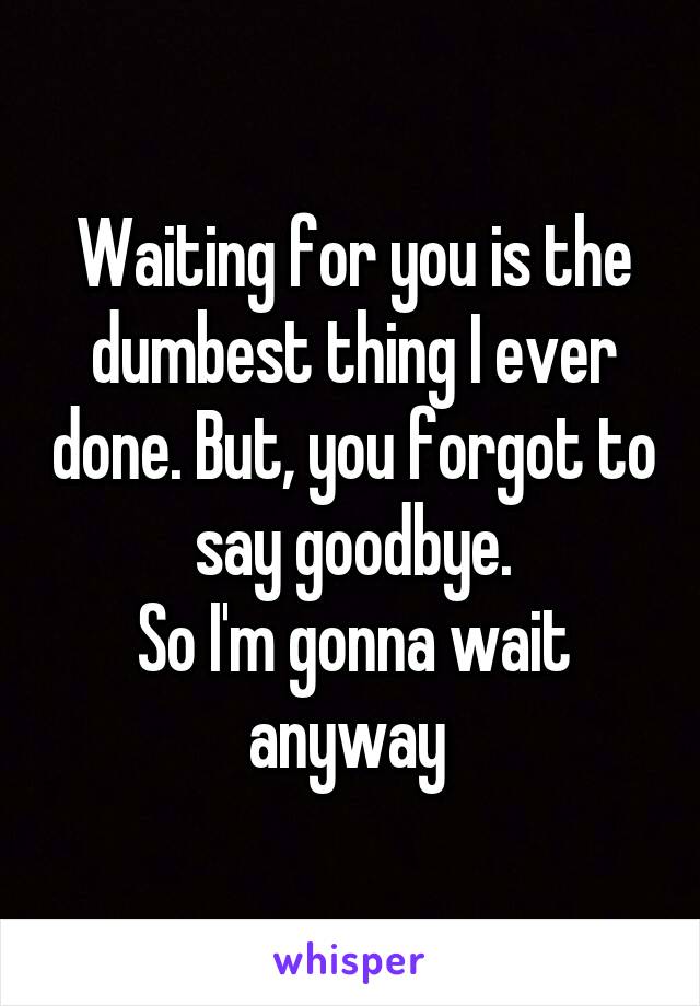 Waiting for you is the dumbest thing I ever done. But, you forgot to say goodbye.
So I'm gonna wait anyway 