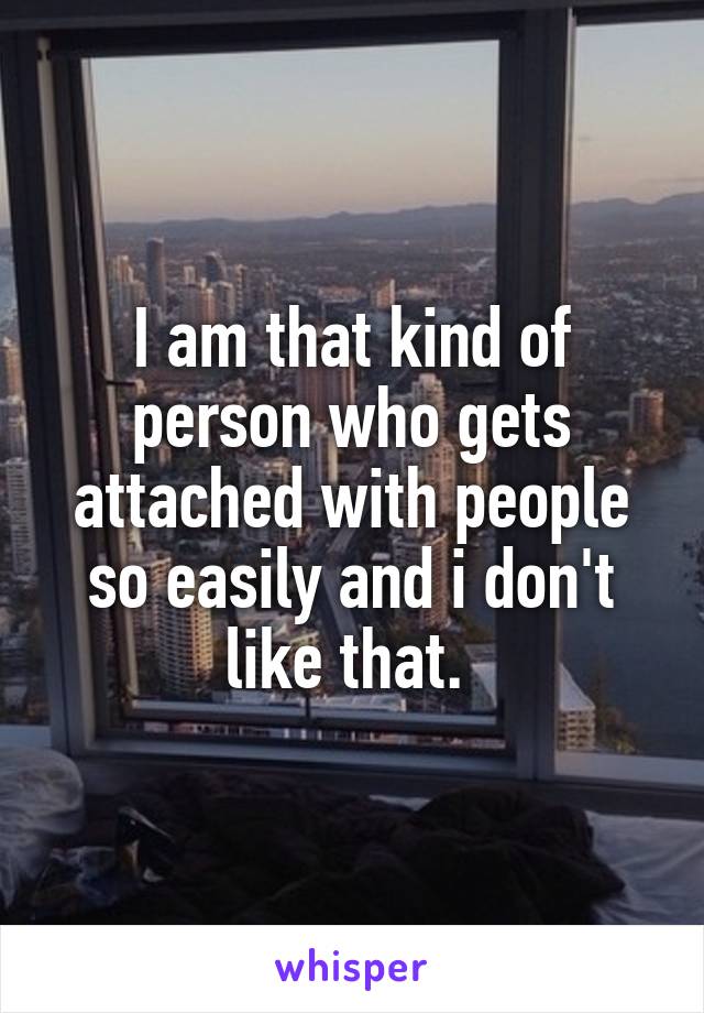 I am that kind of person who gets attached with people so easily and i don't like that. 