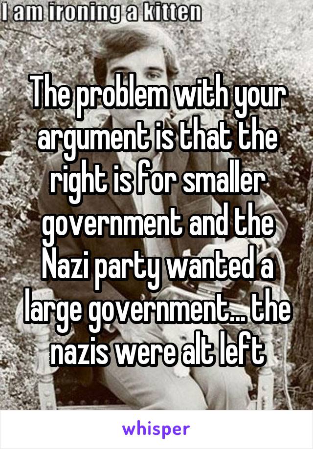 The problem with your argument is that the right is for smaller government and the Nazi party wanted a large government... the nazis were alt left