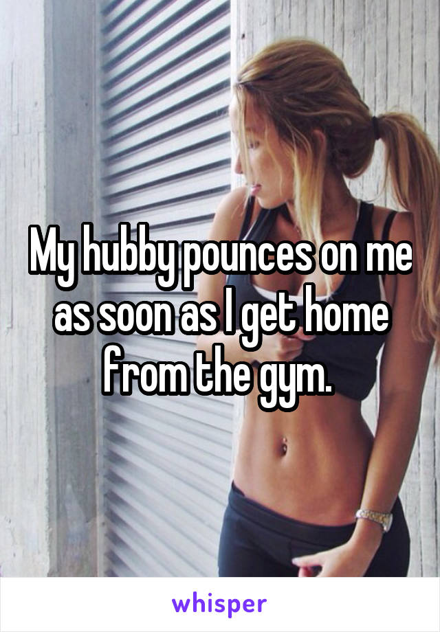 My hubby pounces on me as soon as I get home from the gym. 