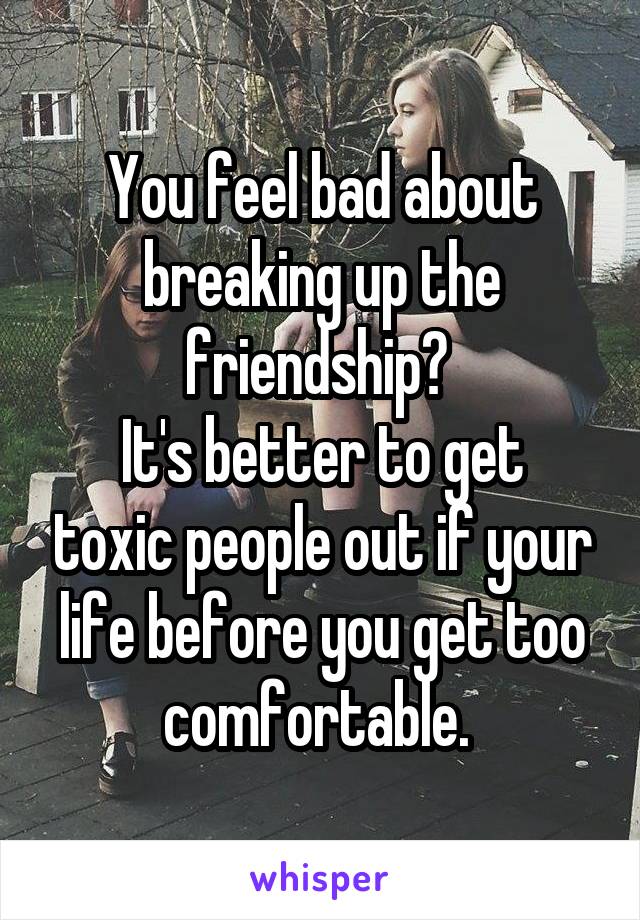 You feel bad about breaking up the friendship? 
It's better to get toxic people out if your life before you get too comfortable. 
