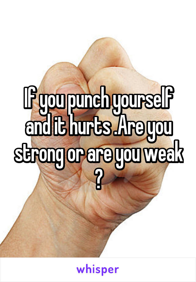 If you punch yourself and it hurts .Are you strong or are you weak ?