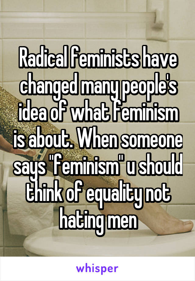 Radical feminists have changed many people's idea of what feminism is about. When someone says "feminism" u should think of equality not hating men