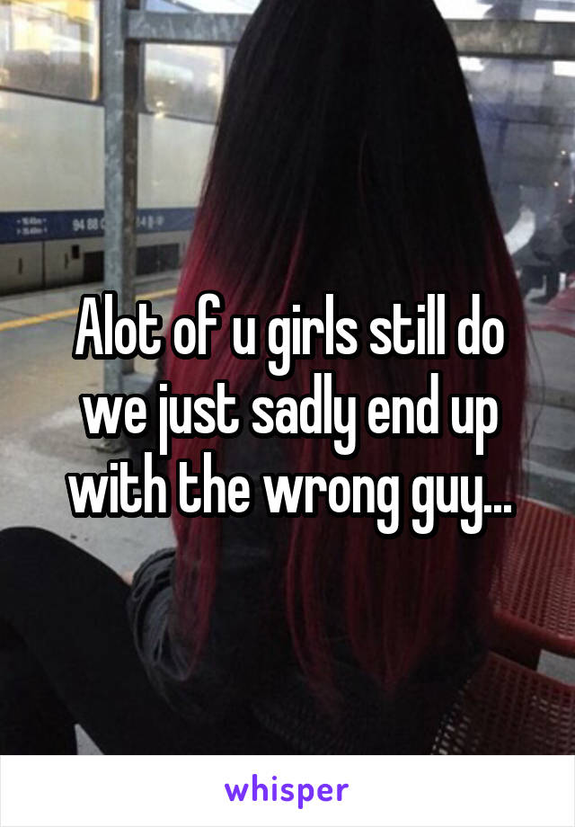 Alot of u girls still do we just sadly end up with the wrong guy...