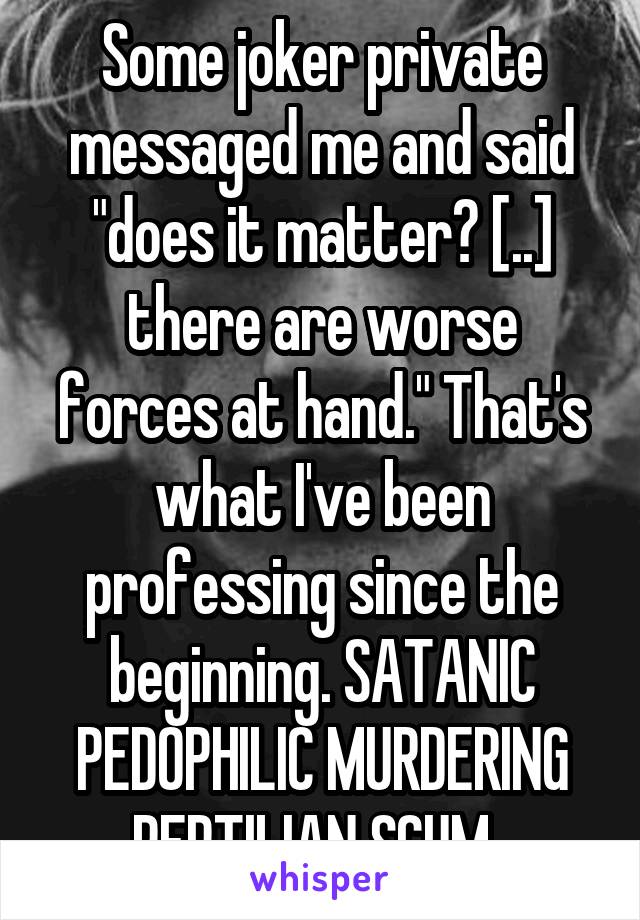 Some joker private messaged me and said "does it matter? [..] there are worse forces at hand." That's what I've been professing since the beginning. SATANIC PEDOPHILIC MURDERING REPTILIAN SCUM. 