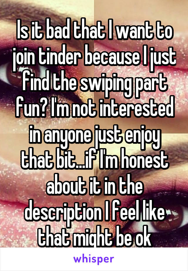 Is it bad that I want to join tinder because I just find the swiping part fun? I'm not interested in anyone just enjoy that bit...if I'm honest about it in the description I feel like that might be ok