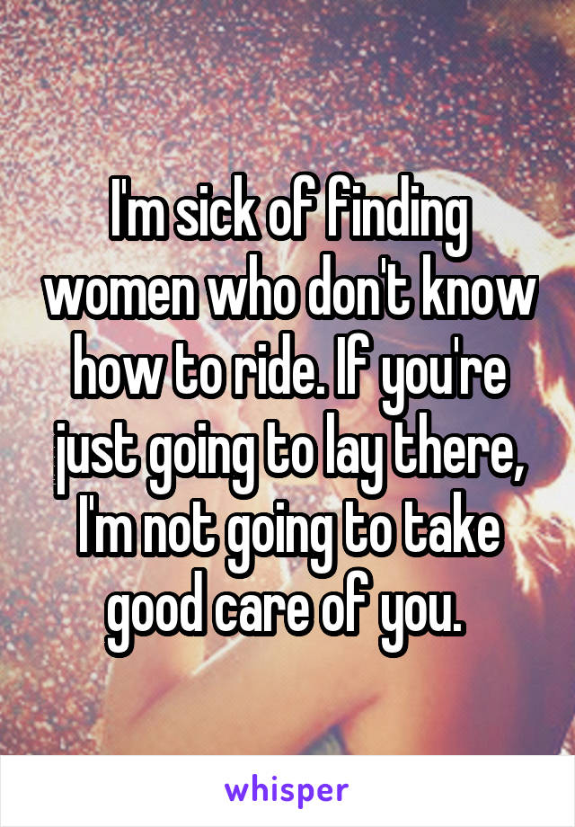 I'm sick of finding women who don't know how to ride. If you're just going to lay there, I'm not going to take good care of you. 