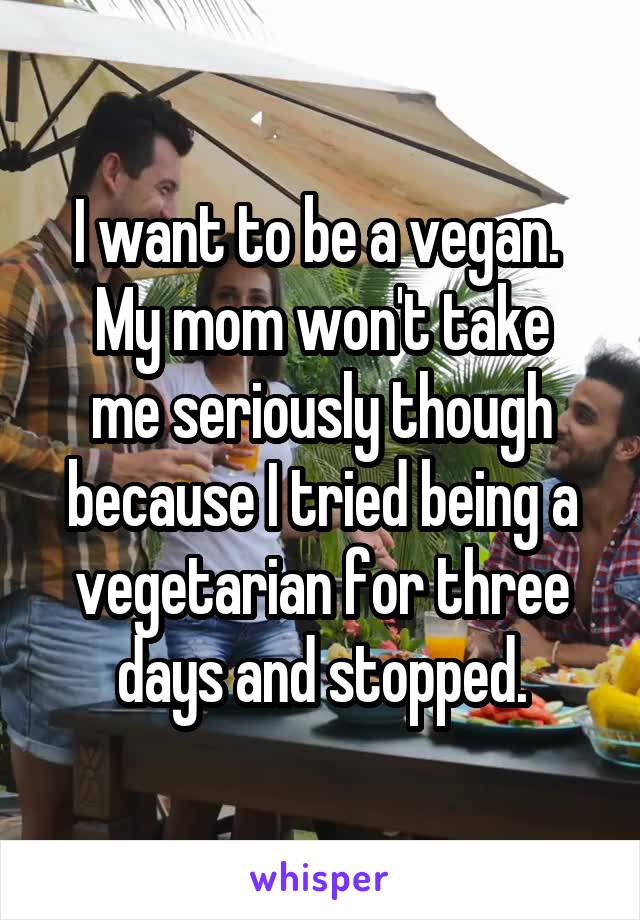 I want to be a vegan. 
My mom won't take me seriously though because I tried being a vegetarian for three days and stopped.