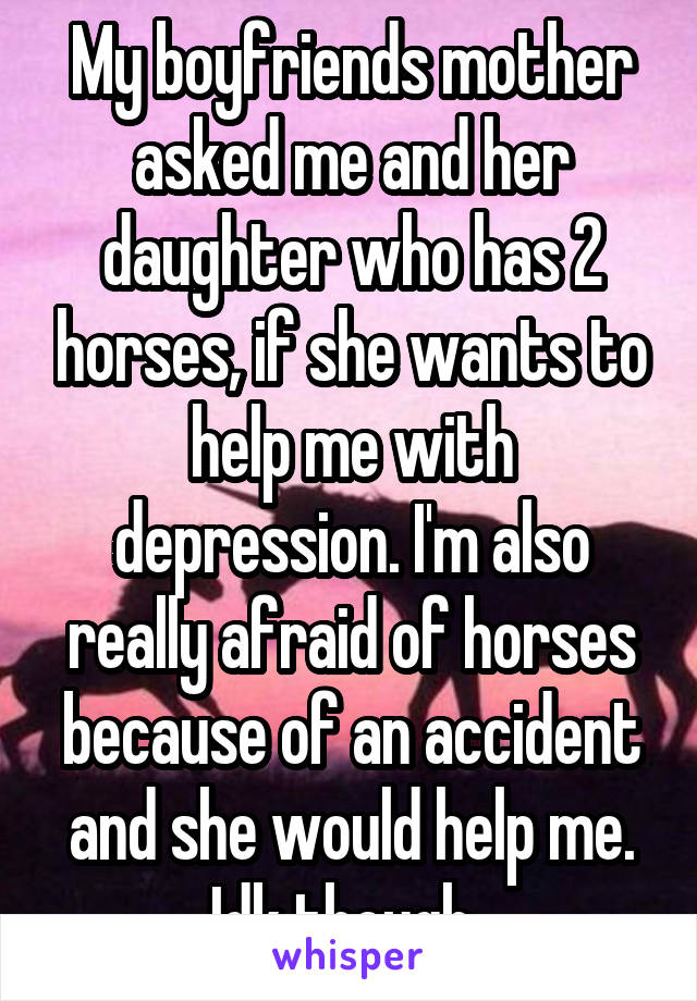 My boyfriends mother asked me and her daughter who has 2 horses, if she wants to help me with depression. I'm also really afraid of horses because of an accident and she would help me. Idk though..