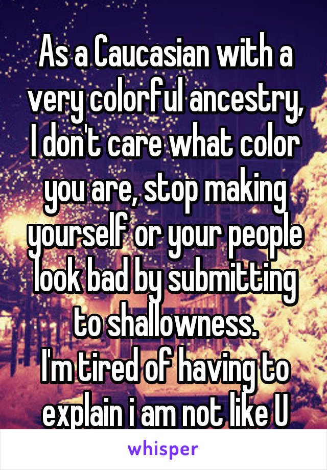 As a Caucasian with a very colorful ancestry, I don't care what color you are, stop making yourself or your people look bad by submitting to shallowness.
I'm tired of having to explain i am not like U