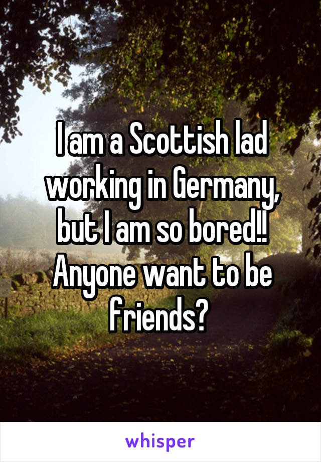 I am a Scottish lad working in Germany, but I am so bored!! Anyone want to be friends? 