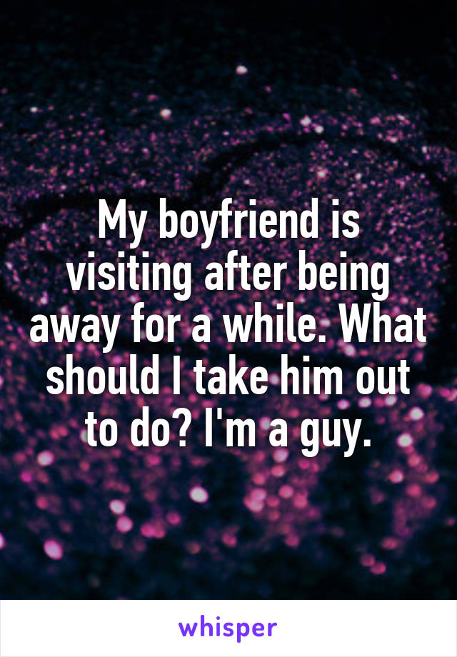 My boyfriend is visiting after being away for a while. What should I take him out to do? I'm a guy.