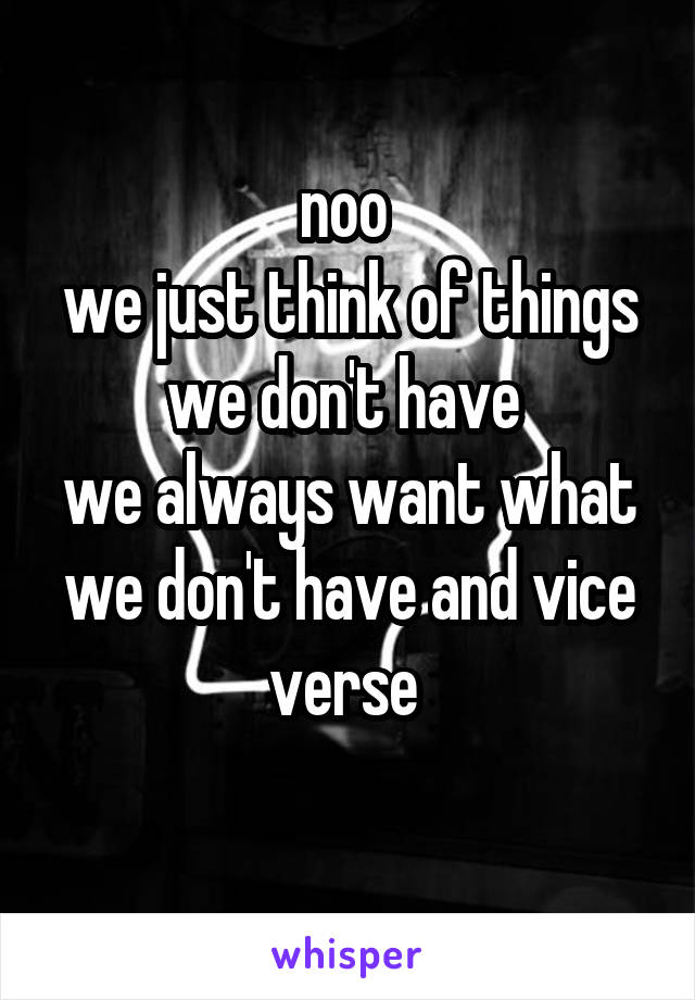 noo 
we just think of things we don't have 
we always want what we don't have and vice verse 
