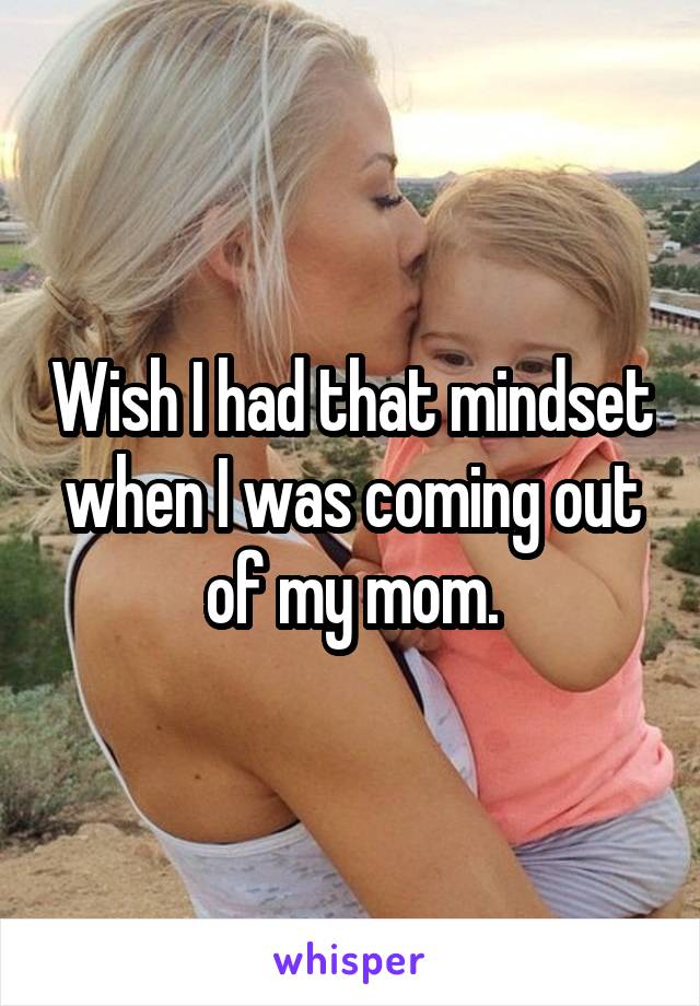 Wish I had that mindset when I was coming out of my mom.