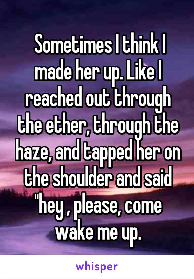  Sometimes I think I made her up. Like I reached out through the ether, through the haze, and tapped her on the shoulder and said "hey , please, come wake me up.