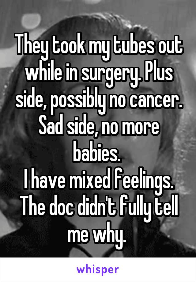 They took my tubes out while in surgery. Plus side, possibly no cancer. Sad side, no more babies. 
I have mixed feelings. The doc didn't fully tell me why. 