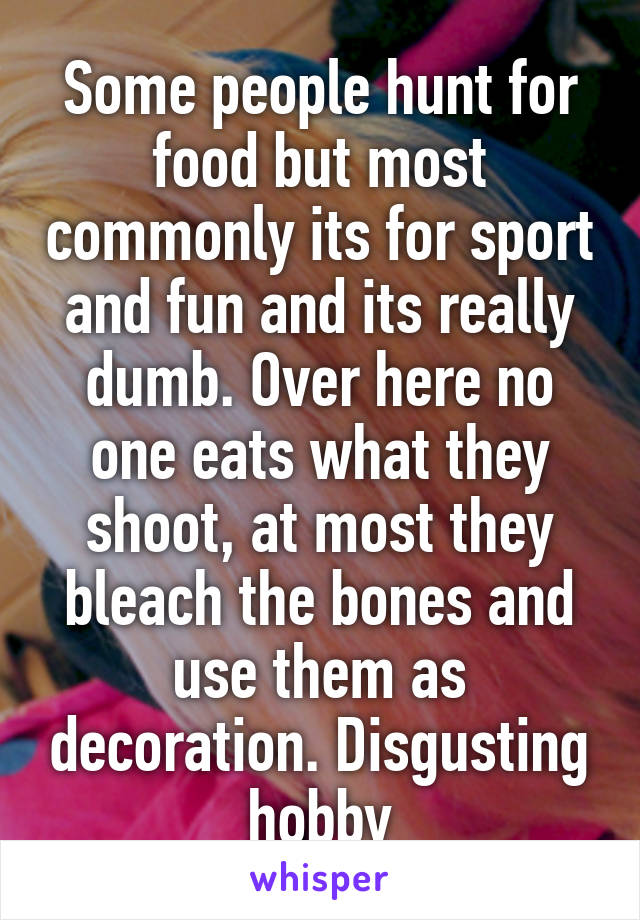 Some people hunt for food but most commonly its for sport and fun and its really dumb. Over here no one eats what they shoot, at most they bleach the bones and use them as decoration. Disgusting hobby