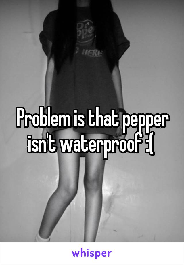 Problem is that pepper isn't waterproof :( 