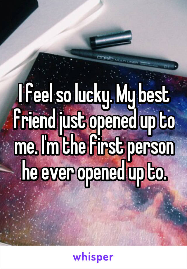 I feel so lucky. My best friend just opened up to me. I'm the first person he ever opened up to.