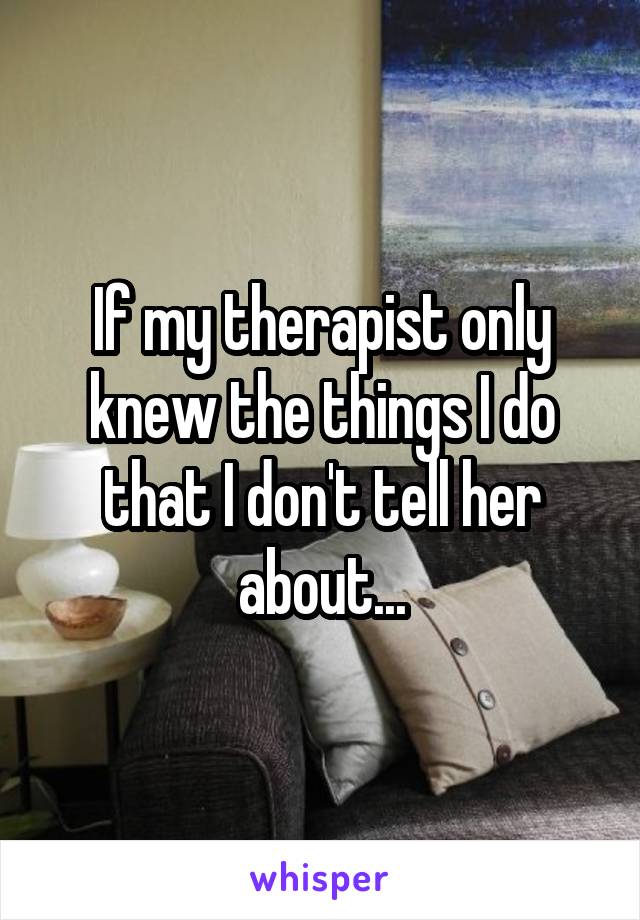 If my therapist only knew the things I do that I don't tell her about...