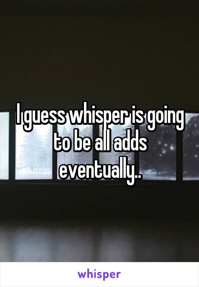 I guess whisper is going to be all adds eventually..