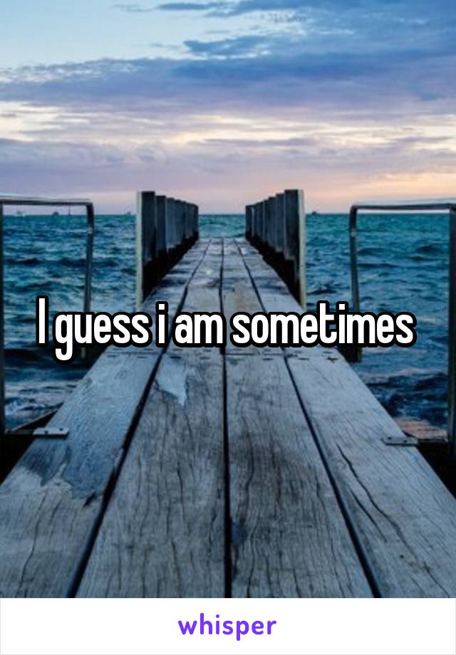 I guess i am sometimes 